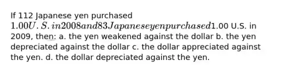 If 112 Japanese yen purchased 1.00 U.S. in 2008 and 83 Japanese yen purchased1.00 U.S. in 2009, then: a. the yen weakened against the dollar b. the yen depreciated against the dollar c. the dollar appreciated against the yen. d. the dollar depreciated against the yen.