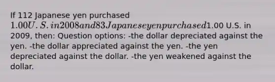 If 112 Japanese yen purchased 1.00 U.S. in 2008 and 83 Japanese yen purchased1.00 U.S. in 2009, then: Question options: -the dollar depreciated against the yen. -the dollar appreciated against the yen. -the yen depreciated against the dollar. -the yen weakened against the dollar.