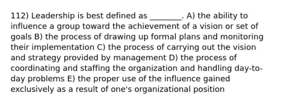 112) Leadership is best defined as ________. A) the ability to influence a group toward the achievement of a vision or set of goals B) the process of drawing up formal plans and monitoring their implementation C) the process of carrying out the vision and strategy provided by management D) the process of coordinating and staffing the organization and handling day-to-day problems E) the proper use of the influence gained exclusively as a result of one's organizational position