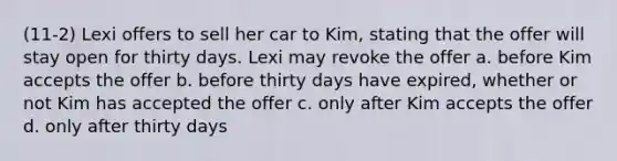 (11-2) Lexi offers to sell her car to Kim, stating that the offer will stay open for thirty days. Lexi may revoke the offer a. before Kim accepts the offer b. before thirty days have expired, whether or not Kim has accepted the offer c. only after Kim accepts the offer d. only after thirty days