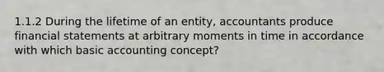 1.1.2 During the lifetime of an entity, accountants produce financial statements at arbitrary moments in time in accordance with which basic accounting concept?