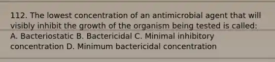 112. The lowest concentration of an antimicrobial agent that will visibly inhibit the growth of the organism being tested is called: A. Bacteriostatic B. Bactericidal C. Minimal inhibitory concentration D. Minimum bactericidal concentration