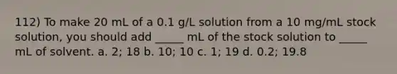 112) To make 20 mL of a 0.1 g/L solution from a 10 mg/mL stock solution, you should add _____ mL of the stock solution to _____ mL of solvent. a. 2; 18 b. 10; 10 c. 1; 19 d. 0.2; 19.8