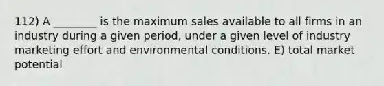 112) A ________ is the maximum sales available to all firms in an industry during a given period, under a given level of industry marketing effort and environmental conditions. E) total market potential