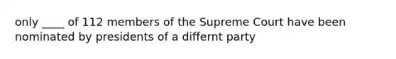 only ____ of 112 members of the Supreme Court have been nominated by presidents of a differnt party