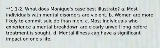 **1.1-2. What does Monique's case best illustrate? a. Most individuals with mental disorders are violent. b. Women are more likely to commit suicide than men. c. Most individuals who experience a mental breakdown are clearly unwell long before treatment is sought. d. Mental illness can have a significant impact on one's life.