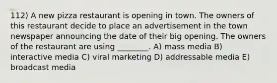 112) A new pizza restaurant is opening in town. The owners of this restaurant decide to place an advertisement in the town newspaper announcing the date of their big opening. The owners of the restaurant are using ________. A) mass media B) interactive media C) viral marketing D) addressable media E) broadcast media