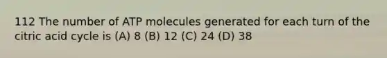 112 The number of ATP molecules generated for each turn of the citric acid cycle is (A) 8 (B) 12 (C) 24 (D) 38