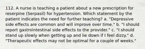 112. A nurse is teaching a patient about a new prescription for reserpine (Serpasil) for hypertension. Which statement by the patient indicates the need for further teaching? a. "Depressive side effects are common and will improve over time." b. "I should report gastrointestinal side effects to the provider." c. "I should stand up slowly when getting up and lie down if I feel dizzy." d. "Therapeutic effects may not be optimal for a couple of weeks."