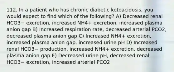 112. In a patient who has chronic diabetic ketoacidosis, you would expect to find which of the following? A) Decreased renal HCO3− excretion, increased NH4+ excretion, increased plasma anion gap B) Increased respiration rate, decreased arterial PCO2, decreased plasma anion gap C) Increased NH4+ excretion, increased plasma anion gap, increased urine pH D) Increased renal HCO3− production, increased NH4+ excretion, decreased plasma anion gap E) Decreased urine pH, decreased renal HCO3− excretion, increased arterial PCO2