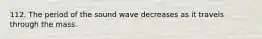 112. The period of the sound wave decreases as it travels through the mass.