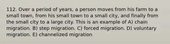 112. Over a period of years, a person moves from his farm to a small town, from his small town to a small city, and finally from the small city to a large city. This is an example of A) chain migration. B) step migration. C) forced migration. D) voluntary migration. E) channelized migration