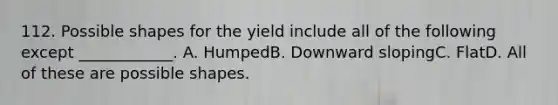 112. Possible shapes for the yield include all of the following except ____________. A. HumpedB. Downward slopingC. FlatD. All of these are possible shapes.