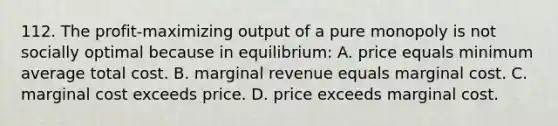 112. The profit-maximizing output of a pure monopoly is not socially optimal because in equilibrium: A. price equals minimum average total cost. B. marginal revenue equals marginal cost. C. marginal cost exceeds price. D. price exceeds marginal cost.