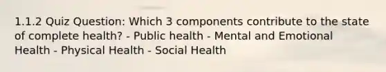 1.1.2 Quiz Question: Which 3 components contribute to the state of complete health? - Public health - Mental and Emotional Health - Physical Health - Social Health