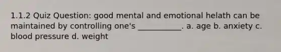 1.1.2 Quiz Question: good mental and emotional helath can be maintained by controlling one's ___________. a. age b. anxiety c. blood pressure d. weight