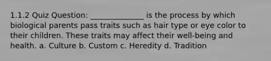 1.1.2 Quiz Question: ______________ is the process by which biological parents pass traits such as hair type or eye color to their children. These traits may affect their well-being and health. a. Culture b. Custom c. Heredity d. Tradition