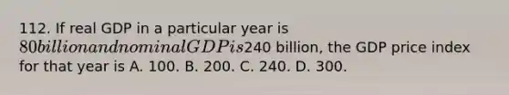 112. If real GDP in a particular year is 80 billion and nominal GDP is240 billion, the GDP price index for that year is A. 100. B. 200. C. 240. D. 300.