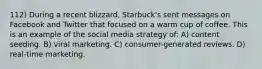 112) During a recent blizzard, Starbuck's sent messages on Facebook and Twitter that focused on a warm cup of coffee. This is an example of the social media strategy of: A) content seeding. B) viral marketing. C) consumer-generated reviews. D) real-time marketing.