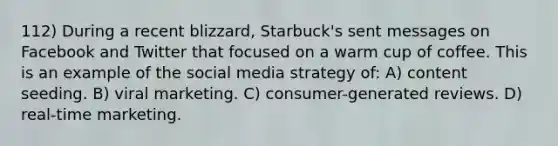 112) During a recent blizzard, Starbuck's sent messages on Facebook and Twitter that focused on a warm cup of coffee. This is an example of the social media strategy of: A) content seeding. B) viral marketing. C) consumer-generated reviews. D) real-time marketing.