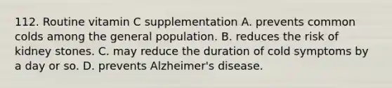 112. Routine vitamin C supplementation A. prevents common colds among the general population. B. reduces the risk of kidney stones. C. may reduce the duration of cold symptoms by a day or so. D. prevents Alzheimer's disease.