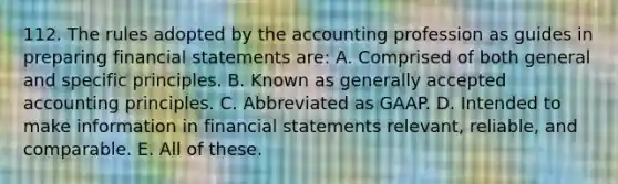 112. The rules adopted by the accounting profession as guides in preparing financial statements are: A. Comprised of both general and specific principles. B. Known as generally accepted accounting principles. C. Abbreviated as GAAP. D. Intended to make information in financial statements relevant, reliable, and comparable. E. All of these.