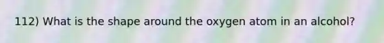 112) What is the shape around the oxygen atom in an alcohol?