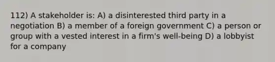 112) A stakeholder is: A) a disinterested third party in a negotiation B) a member of a foreign government C) a person or group with a vested interest in a firm's well-being D) a lobbyist for a company