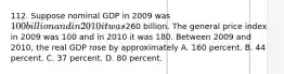 112. Suppose nominal GDP in 2009 was 100 billion and in 2010 it was260 billion. The general price index in 2009 was 100 and in 2010 it was 180. Between 2009 and 2010, the real GDP rose by approximately A. 160 percent. B. 44 percent. C. 37 percent. D. 80 percent.