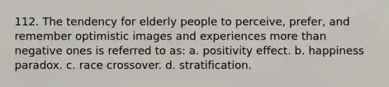 112. The tendency for elderly people to perceive, prefer, and remember optimistic images and experiences more than negative ones is referred to as: a. positivity effect. b. happiness paradox. c. race crossover. d. stratification.