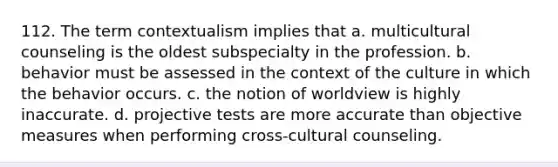 112. The term contextualism implies that a. multicultural counseling is the oldest subspecialty in the profession. b. behavior must be assessed in the context of the culture in which the behavior occurs. c. the notion of worldview is highly inaccurate. d. projective tests are more accurate than objective measures when performing cross-cultural counseling.