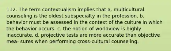 112. The term contextualism implies that a. multicultural counseling is the oldest subspecialty in the profession. b. behavior must be assessed in the context of the culture in which the behavior occurs. c. the notion of worldview is highly inaccurate. d. projective tests are more accurate than objective mea- sures when performing cross-cultural counseling.