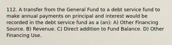 112. A transfer from the General Fund to a debt service fund to make annual payments on principal and interest would be recorded in the debt service fund as a (an): A) Other Financing Source. B) Revenue. C) Direct addition to Fund Balance. D) Other Financing Use.