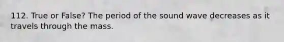 112. True or False? The period of the sound wave decreases as it travels through the mass.