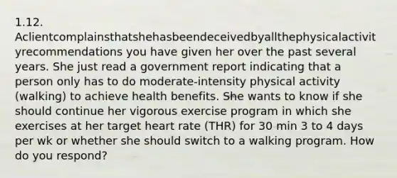 1.12. Aclientcomplainsthatshehasbeendeceivedbyallthephysicalactivityrecommendations you have given her over the past several years. She just read a government report indicating that a person only has to do moderate-intensity physical activity (walking) to achieve health benefits. She wants to know if she should continue her vigorous exercise program in which she exercises at her target heart rate (THR) for 30 min 3 to 4 days per wk or whether she should switch to a walking program. How do you respond?