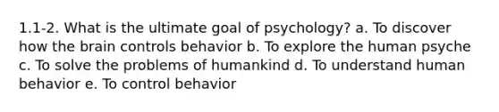 1.1-2. What is the ultimate goal of psychology? a. To discover how the brain controls behavior b. To explore the human psyche c. To solve the problems of humankind d. To understand human behavior e. To control behavior