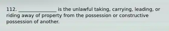 112. ________________ is the unlawful taking, carrying, leading, or riding away of property from the possession or constructive possession of another.