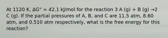 At 1120 K, ∆G° = 42.1 kJ/mol for the reaction 3 A (g) + B (g) →2 C (g). If the partial pressures of A, B, and C are 11.5 atm, 8.60 atm, and 0.510 atm respectively, what is the free energy for this reaction?