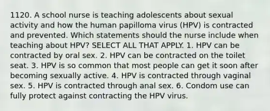 1120. A school nurse is teaching adolescents about sexual activity and how the human papilloma virus (HPV) is contracted and prevented. Which statements should the nurse include when teaching about HPV? SELECT ALL THAT APPLY. 1. HPV can be contracted by oral sex. 2. HPV can be contracted on the toilet seat. 3. HPV is so common that most people can get it soon after becoming sexually active. 4. HPV is contracted through vaginal sex. 5. HPV is contracted through anal sex. 6. Condom use can fully protect against contracting the HPV virus.