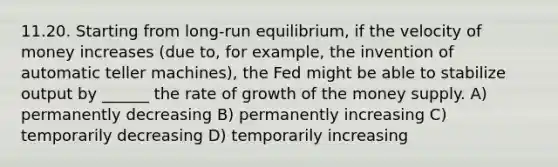 11.20. Starting from long-run equilibrium, if the velocity of money increases (due to, for example, the invention of automatic teller machines), the Fed might be able to stabilize output by ______ the rate of growth of the money supply. A) permanently decreasing B) permanently increasing C) temporarily decreasing D) temporarily increasing