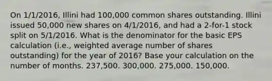 On 1/1/2016, Illini had 100,000 common shares outstanding. Illini issued 50,000 new shares on 4/1/2016, and had a 2-for-1 stock split on 5/1/2016. What is the denominator for the basic EPS calculation (i.e., weighted average number of shares outstanding) for the year of 2016? Base your calculation on the number of months. 237,500. 300,000. 275,000. 150,000.