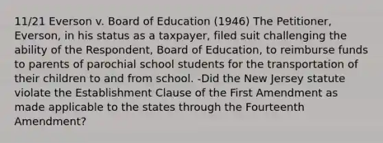 11/21 Everson v. Board of Education (1946) The Petitioner, Everson, in his status as a taxpayer, filed suit challenging the ability of the Respondent, Board of Education, to reimburse funds to parents of parochial school students for the transportation of their children to and from school. -Did the New Jersey statute violate the Establishment Clause of the First Amendment as made applicable to the states through the Fourteenth Amendment?