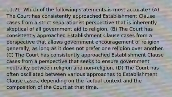 11.21. Which of the following statements is most accurate? (A) The Court has consistently approached Establishment Clause cases from a strict separationist perspective that is inherently skeptical of all government aid to religion. (B) The Court has consistently approached Establishment Clause cases from a perspective that allows government encouragement of religion generally, as long as it does not prefer one religion over another. (C) The Court has consistently approached Establishment Clause cases from a perspective that seeks to ensure government neutrality between religion and non-religion. (D) The Court has often oscillated between various approaches to Establishment Clause cases, depending on the factual context and the composition of the Court at that time.