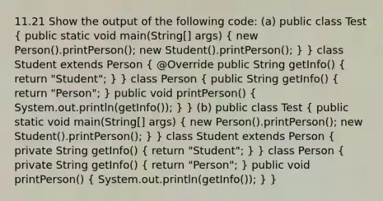 11.21 Show the output of the following code: (a) public class Test ( public static void main(String[] args) { new Person().printPerson(); new Student().printPerson(); ) } class Student extends Person ( @Override public String getInfo() { return "Student"; ) } class Person ( public String getInfo() { return "Person"; ) public void printPerson() ( System.out.println(getInfo()); ) } (b) public class Test ( public static void main(String[] args) { new Person().printPerson(); new Student().printPerson(); ) } class Student extends Person ( private String getInfo() { return "Student"; ) } class Person ( private String getInfo() { return "Person"; ) public void printPerson() ( System.out.println(getInfo()); ) }