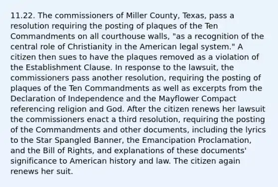 11.22. The commissioners of Miller County, Texas, pass a resolution requiring the posting of plaques of the Ten Commandments on all courthouse walls, "as a recognition of the central role of Christianity in the American legal system." A citizen then sues to have the plaques removed as a violation of the Establishment Clause. In response to the lawsuit, the commissioners pass another resolution, requiring the posting of plaques of the Ten Commandments as well as excerpts from the Declaration of Independence and the Mayflower Compact referencing religion and God. After the citizen renews her lawsuit the commissioners enact a third resolution, requiring the posting of the Commandments and other documents, including the lyrics to the Star Spangled Banner, the Emancipation Proclamation, and the Bill of Rights, and explanations of these documents' significance to American history and law. The citizen again renews her suit.