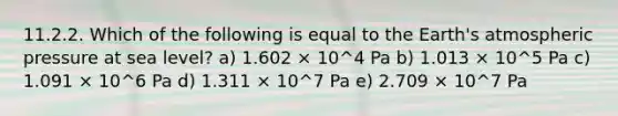 11.2.2. Which of the following is equal to the Earth's atmospheric pressure at sea level? a) 1.602 × 10^4 Pa b) 1.013 × 10^5 Pa c) 1.091 × 10^6 Pa d) 1.311 × 10^7 Pa e) 2.709 × 10^7 Pa