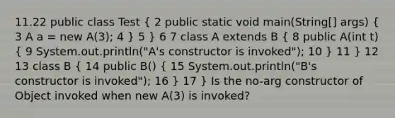 11.22 public class Test ( 2 public static void main(String[] args) { 3 A a = new A(3); 4 ) 5 } 6 7 class A extends B ( 8 public A(int t) { 9 System.out.println("A's constructor is invoked"); 10 ) 11 } 12 13 class B ( 14 public B() { 15 System.out.println("B's constructor is invoked"); 16 ) 17 } Is the no-arg constructor of Object invoked when new A(3) is invoked?