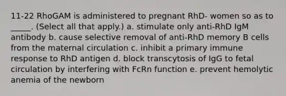 11-22 RhoGAM is administered to pregnant RhD- women so as to _____. (Select all that apply.) a. stimulate only anti-RhD IgM antibody b. cause selective removal of anti-RhD memory B cells from the maternal circulation c. inhibit a primary immune response to RhD antigen d. block transcytosis of IgG to fetal circulation by interfering with FcRn function e. prevent hemolytic anemia of the newborn