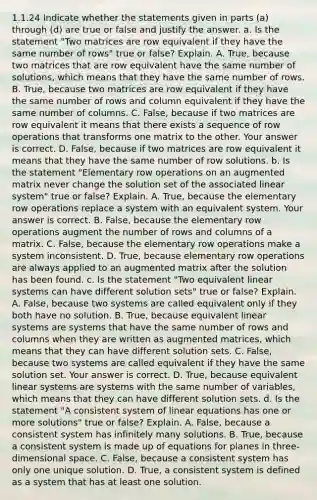 1.1.24 Indicate whether the statements given in parts​ (a) through​ (d) are true or false and justify the answer. a. Is the statement​ "Two matrices are row equivalent if they have the same number of​ rows" true or​ false? Explain. A. ​True, because two matrices that are row equivalent have the same number of​ solutions, which means that they have the same number of rows. B. ​True, because two matrices are row equivalent if they have the same number of rows and column equivalent if they have the same number of columns. C. ​False, because if two matrices are row equivalent it means that there exists a sequence of row operations that transforms one matrix to the other. Your answer is correct. D. ​False, because if two matrices are row equivalent it means that they have the same number of row solutions. b. Is the statement​ "Elementary row operations on an augmented matrix never change the solution set of the associated linear​ system" true or​ false? Explain. A. ​True, because the elementary row operations replace a system with an equivalent system. Your answer is correct. B. ​False, because the elementary row operations augment the number of rows and columns of a matrix. C. ​False, because the elementary row operations make a system inconsistent. D. ​True, because elementary row operations are always applied to an augmented matrix after the solution has been found. c. Is the statement​ "Two equivalent linear systems can have different solution​ sets" true or​ false? Explain. A. ​False, because two systems are called equivalent only if they both have no solution. B. ​True, because equivalent linear systems are systems that have the same number of rows and columns when they are written as augmented​ matrices, which means that they can have different solution sets. C. ​False, because two systems are called equivalent if they have the same solution set. Your answer is correct. D. ​True, because equivalent linear systems are systems with the same number of​ variables, which means that they can have different solution sets. d. Is the statement​ "A consistent system of linear equations has one or more​ solutions" true or​ false? Explain. A. ​False, because a consistent system has infinitely many solutions. B. ​True, because a consistent system is made up of equations for planes in​ three-dimensional space. C. ​False, because a consistent system has only one unique solution. D. ​True, a consistent system is defined as a system that has at least one solution.