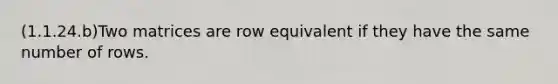 (1.1.24.b)Two matrices are row equivalent if they have the same number of rows.